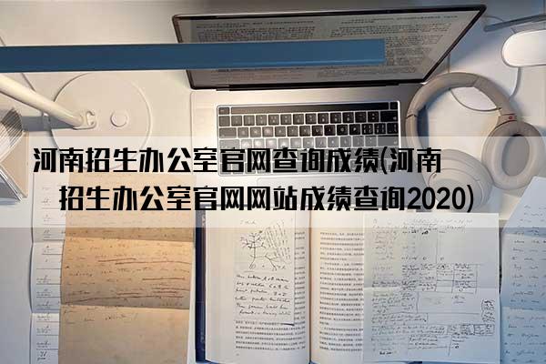 河南招生办公室官网查询成绩(河南省招生办公室官网网站成绩查询2020)