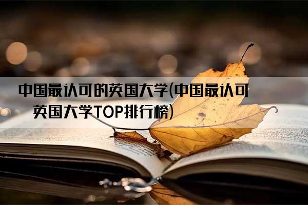 中国最认可的英国大学(中国最认可的英国大学TOP排行榜)