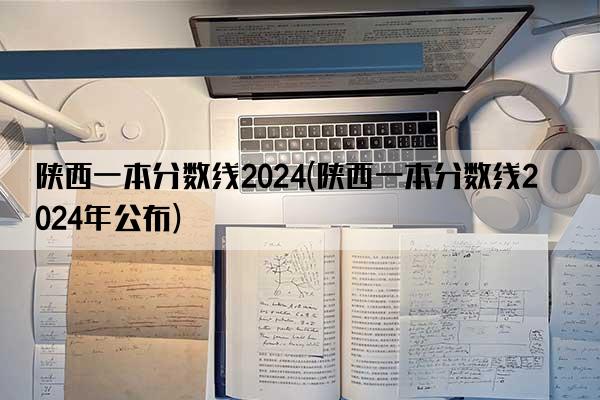 陕西一本分数线2024(陕西一本分数线2024年公布)