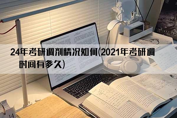 24年考研调剂情况如何(2021年考研调剂时间有多久)