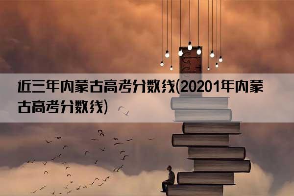 近三年内蒙古高考分数线(20201年内蒙古高考分数线)