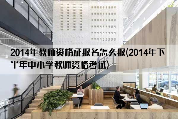 2014年教师资格证报名怎么报(2014年下半年中小学教师资格考试)