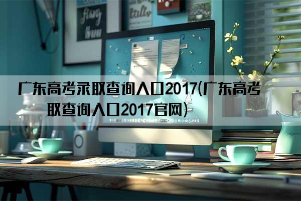 广东高考录取查询入口2017(广东高考录取查询入口2017官网)