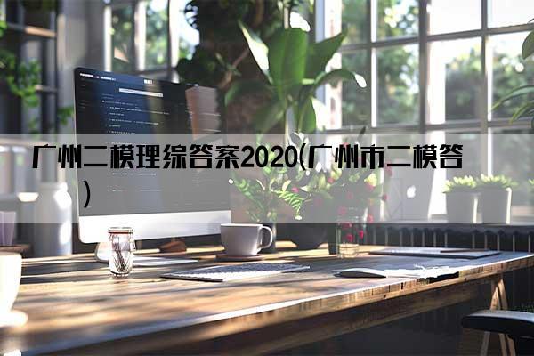 广州二模理综答案2020(广州市二模答案)