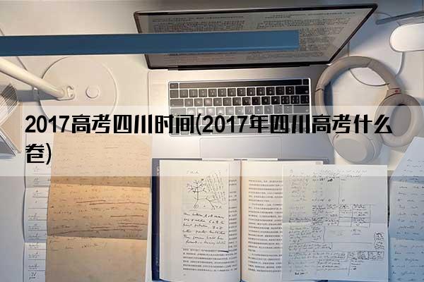 2017高考四川时间(2017年四川高考什么卷)