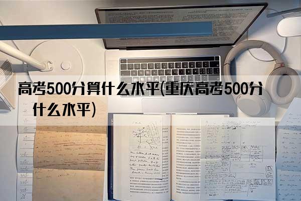 高考500分算什么水平(重庆高考500分算什么水平)