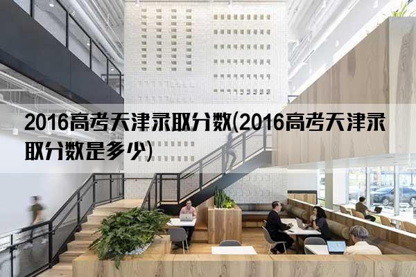 2016高考天津录取分数(2016高考天津录取分数是多少)