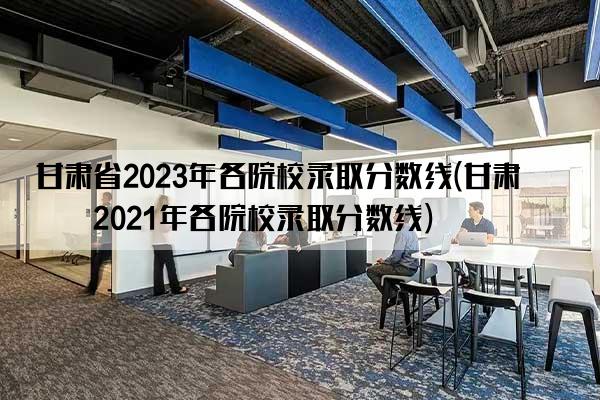 甘肃省2023年各院校录取分数线(甘肃省2021年各院校录取分数线)