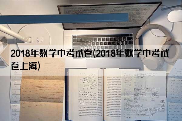 2018年数学中考试卷(2018年数学中考试卷上海)