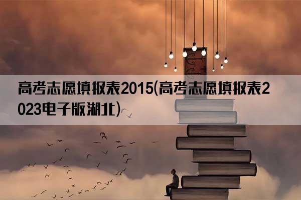 高考志愿填报表2015(高考志愿填报表2023电子版湖北)