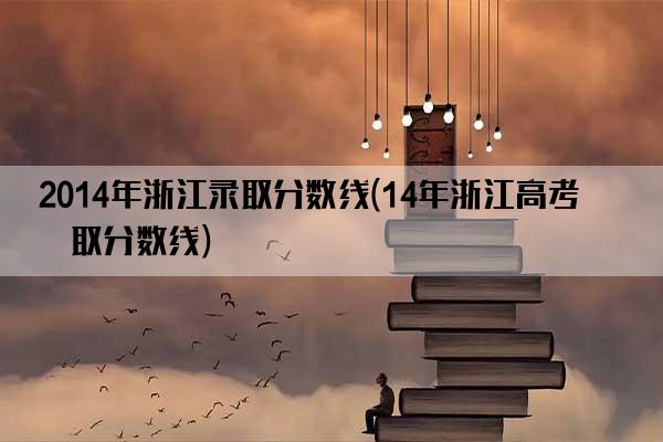 2014年浙江录取分数线(14年浙江高考录取分数线)