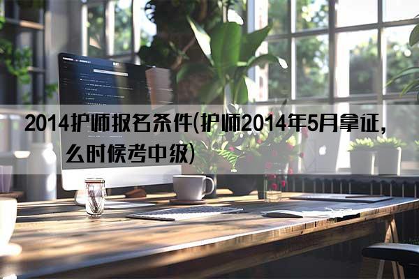 2014护师报名条件(护师2014年5月拿证,什么时候考中级)