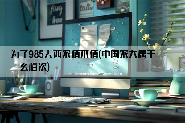 为了985去西农值不值(中国农大属于什么档次)