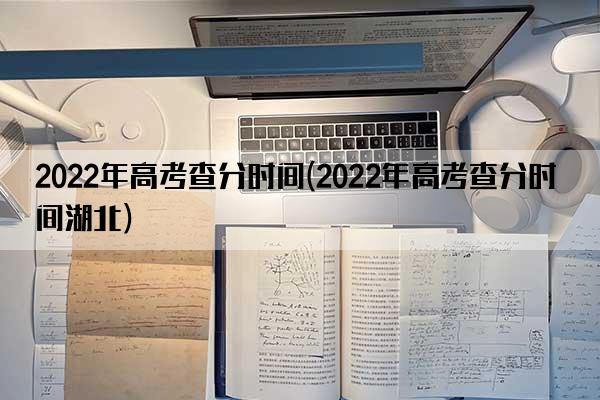 2022年高考查分时间(2022年高考查分时间湖北)