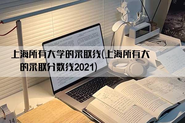 上海所有大学的录取线(上海所有大学的录取分数线2021)