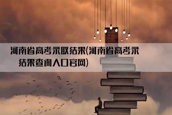 河南省高考录取结果(河南省高考录取结果查询入口官网)