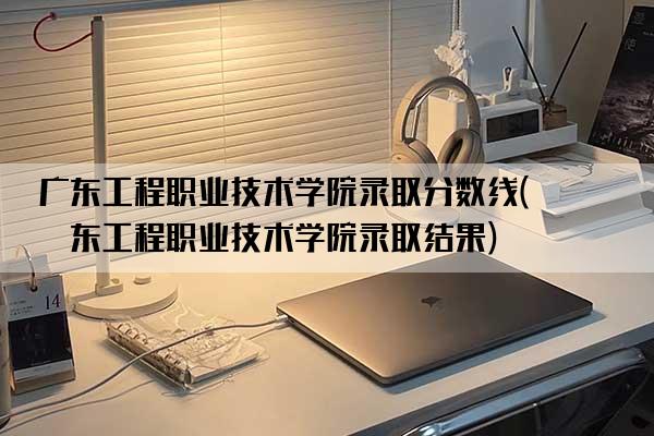 广东工程职业技术学院录取分数线(广东工程职业技术学院录取结果)