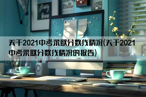 关于2021中考录取分数线情况(关于2021中考录取分数线情况的报告)