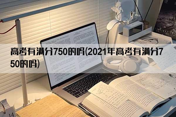 高考有满分750的吗(2021年高考有满分750的吗)