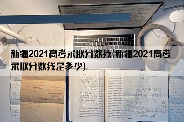 新疆2021高考录取分数线(新疆2021高考录取分数线是多少)