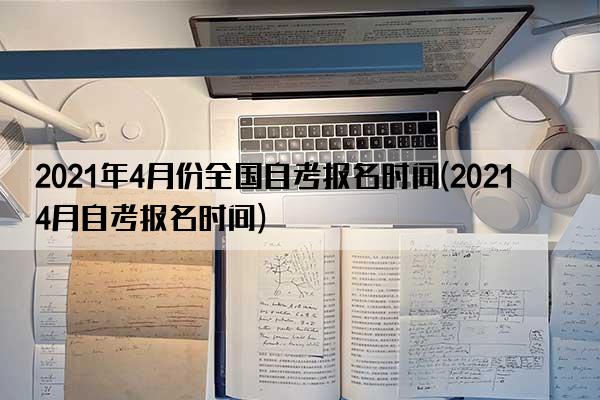 2021年4月份全国自考报名时间(2021 4月自考报名时间)