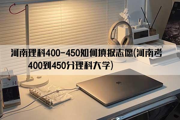 河南理科400-450如何填报志愿(河南考生400到450分理科大学)