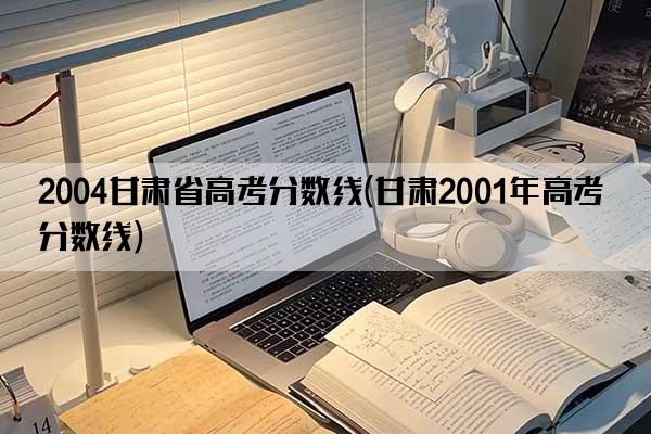 2004甘肃省高考分数线(甘肃2001年高考分数线)