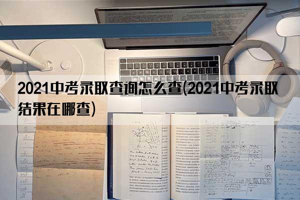 2021中考录取查询怎么查(2021中考录取结果在哪查)