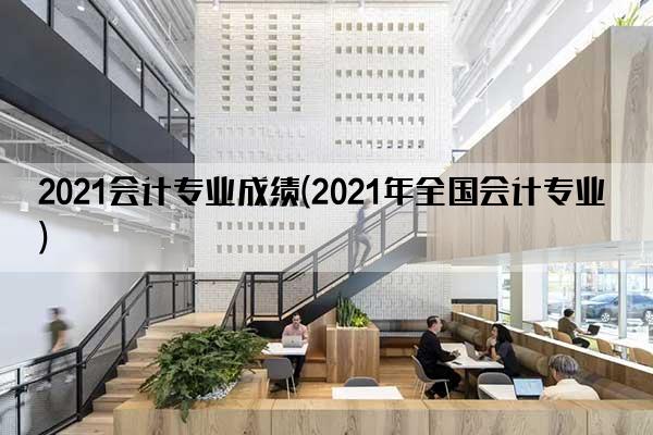 2021会计专业成绩(2021年全国会计专业)