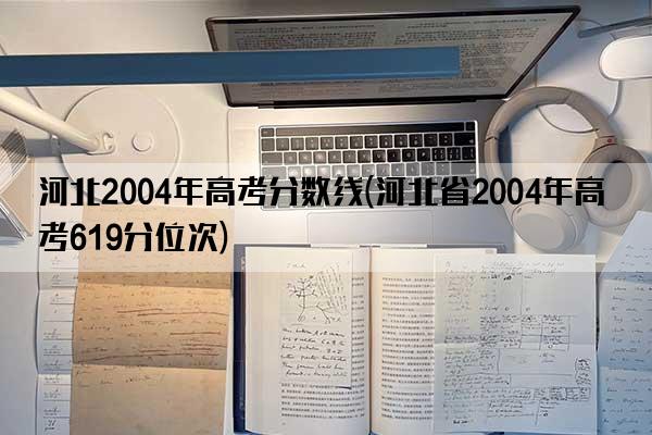 河北2004年高考分数线(河北省2004年高考619分位次)