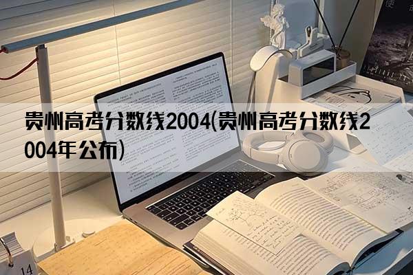 贵州高考分数线2004(贵州高考分数线2004年公布)