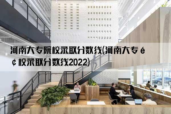 河南大专院校录取分数线(河南大专院校录取分数线2022)