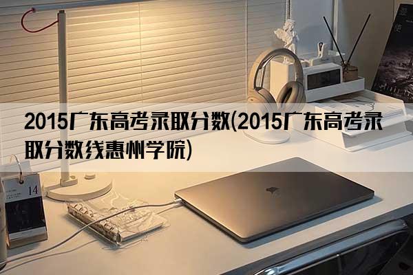 2015广东高考录取分数(2015广东高考录取分数线惠州学院)