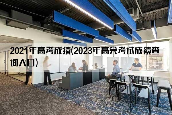 2021年高考成绩(2023年高会考试成绩查询入口)