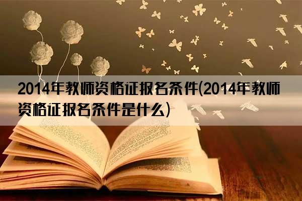 2014年教师资格证报名条件(2014年教师资格证报名条件是什么)