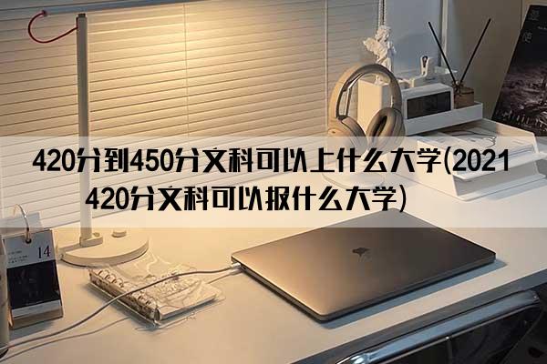 420分到450分文科可以上什么大学(2021年420分文科可以报什么大学)