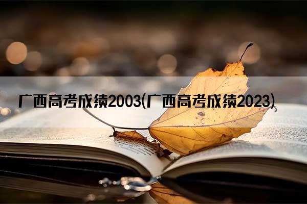 广西高考成绩2003(广西高考成绩2023)