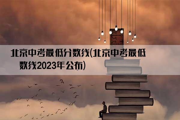 北京中考最低分数线(北京中考最低分数线2023年公布)