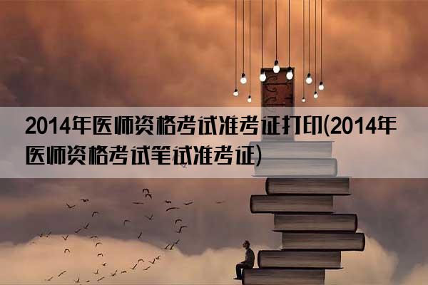 2014年医师资格考试准考证打印(2014年医师资格考试笔试准考证)