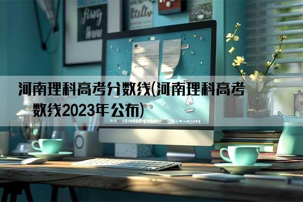 河南理科高考分数线(河南理科高考分数线2023年公布)