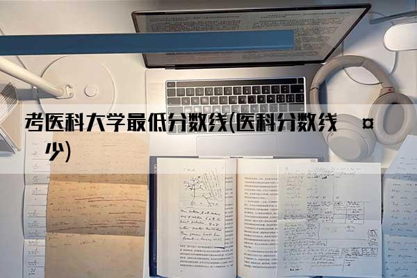 考医科大学最低分数线(医科分数线多少)