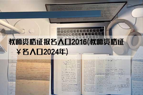 教师资格证报名入口2016(教师资格证报名入口2024年)