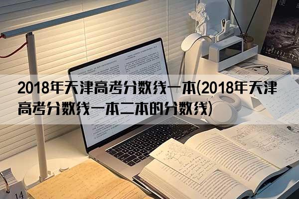 2018年天津高考分数线一本(2018年天津高考分数线一本二本的分数线)