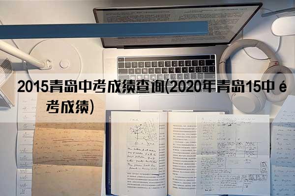 2015青岛中考成绩查询(2020年青岛15中高考成绩)