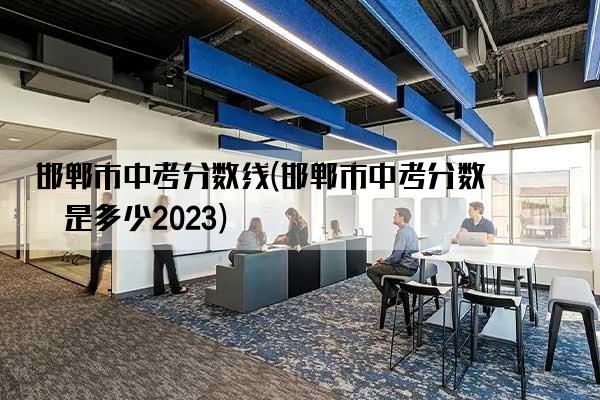 邯郸市中考分数线(邯郸市中考分数线是多少2023)