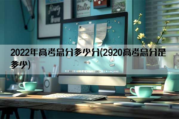 2022年高考总分多少分(2920高考总分是多少)