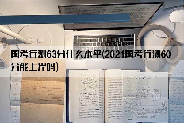 国考行测63分什么水平(2021国考行测60分能上岸吗)