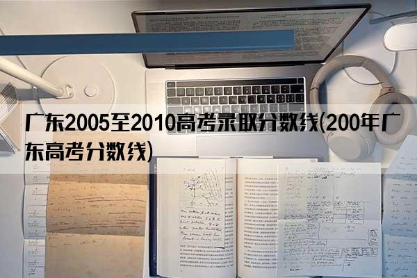 广东2005至2010高考录取分数线(200年广东高考分数线)