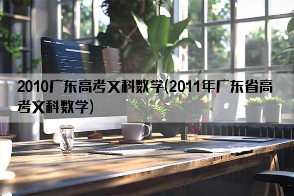 2010广东高考文科数学(2011年广东省高考文科数学)