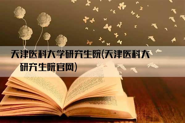 天津医科大学研究生院(天津医科大学研究生院官网)